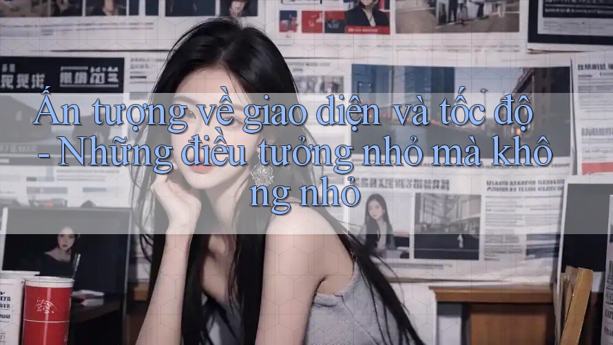 Ấn tượng về giao diện và tốc độ - Những điều tưởng nhỏ mà không nhỏ
