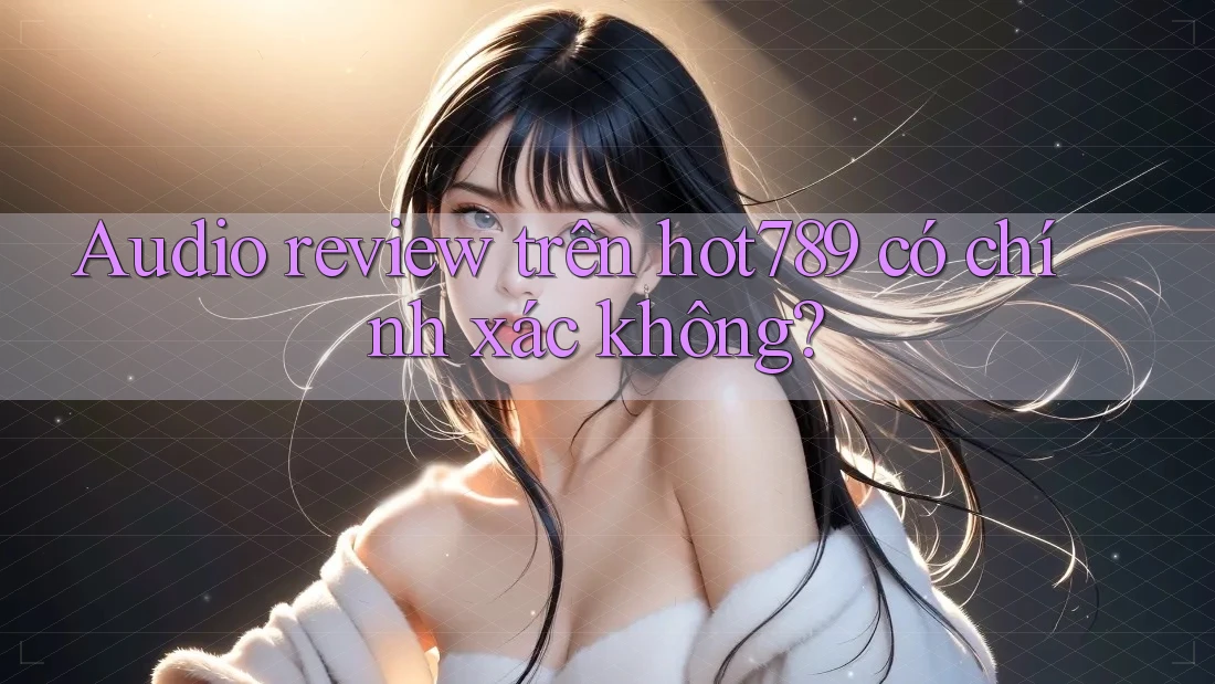 Audio review trên hot789 có chính xác không?