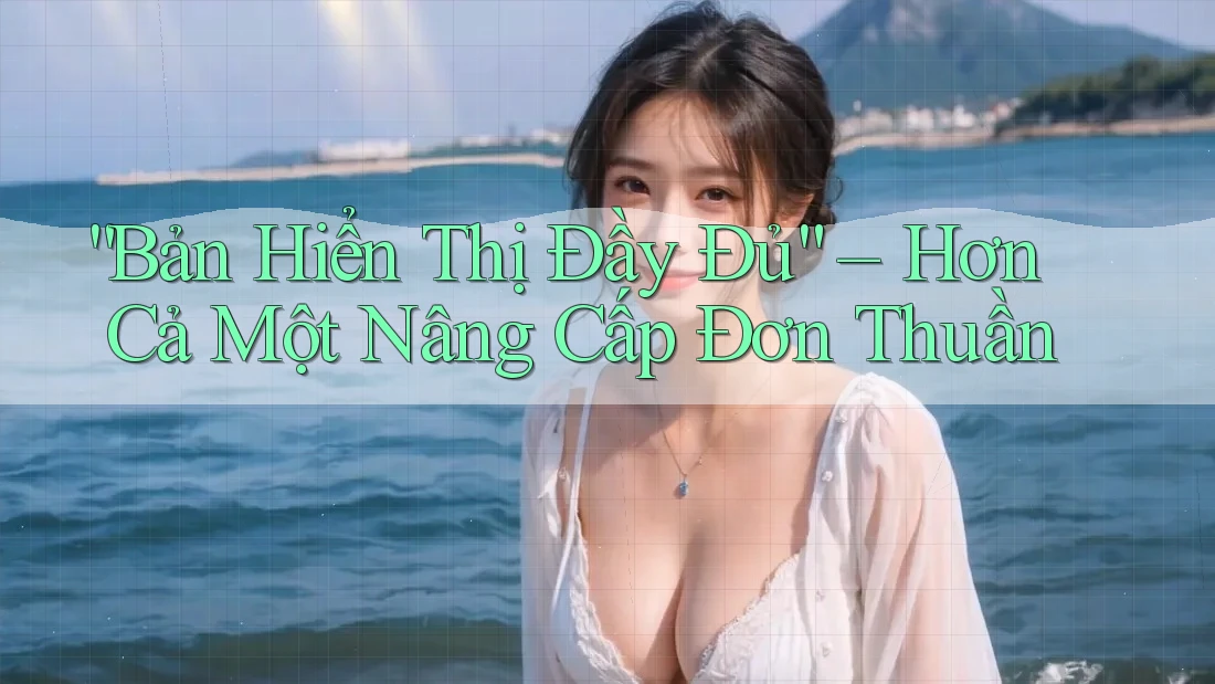 “Bản Hiển Thị Đầy Đủ” – Hơn Cả Một Nâng Cấp Đơn Thuần