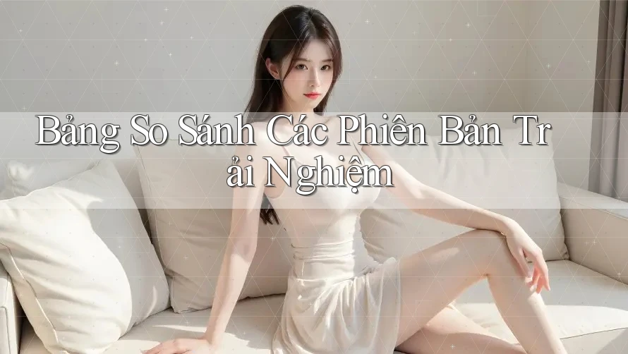 Bảng So Sánh Các Phiên Bản Trải Nghiệm