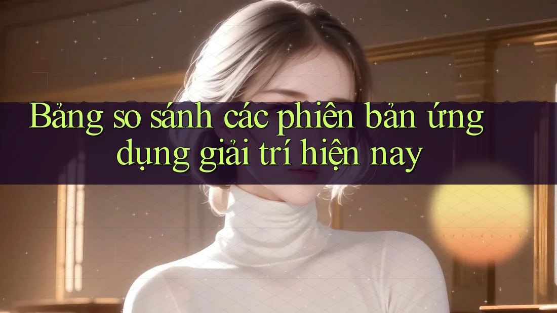 Bảng so sánh các phiên bản ứng dụng giải trí hiện nay