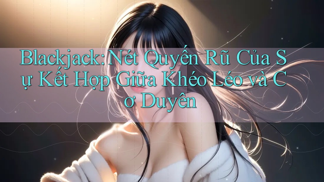 Blackjack: Nét Quyến Rũ Của Sự Kết Hợp Giữa Khéo Léo và Cơ Duyên