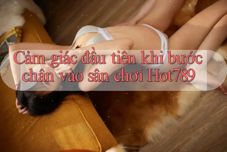 Cảm giác đầu tiên khi bước chân vào sân chơi Hot789