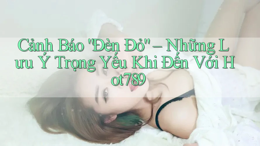 Cảnh Báo “Đèn Đỏ” – Những Lưu Ý Trọng Yếu Khi Đến Với Hot789