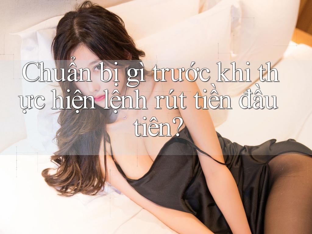 Chuẩn bị gì trước khi thực hiện lệnh rút tiền đầu tiên?