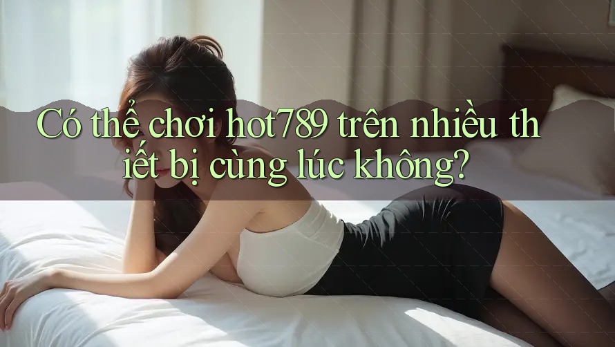 Có thể chơi hot789 trên nhiều thiết bị cùng lúc không?