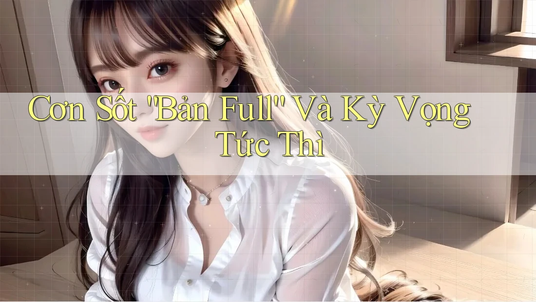 Cơn Sốt “Bản Full” Và Kỳ Vọng Tức Thì
