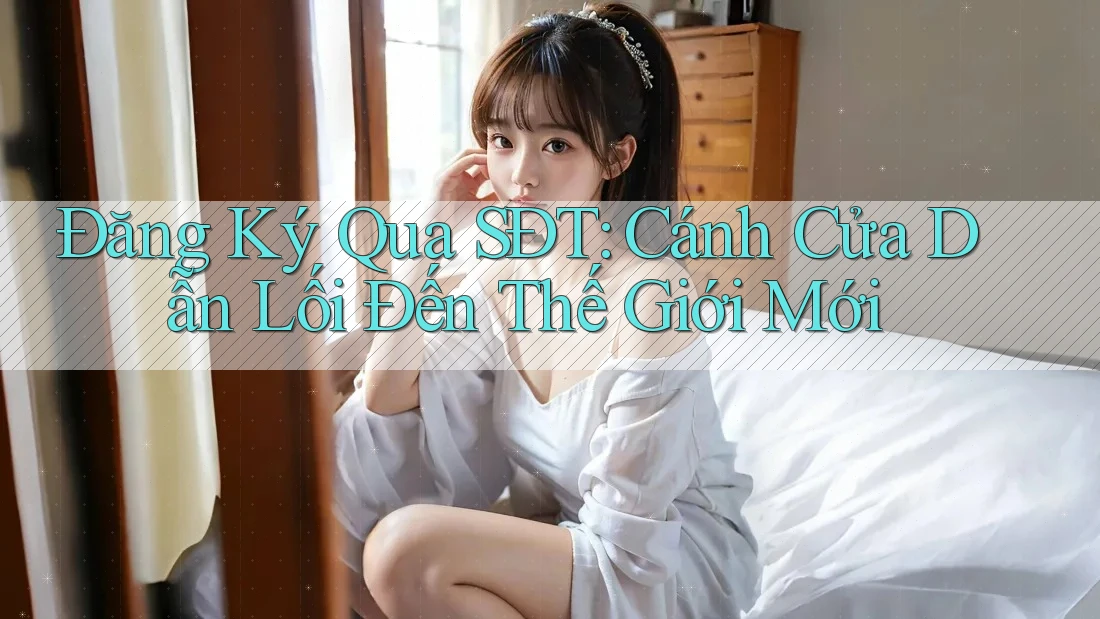 Đăng Ký Qua SĐT: Cánh Cửa Dẫn Lối Đến Thế Giới Mới
