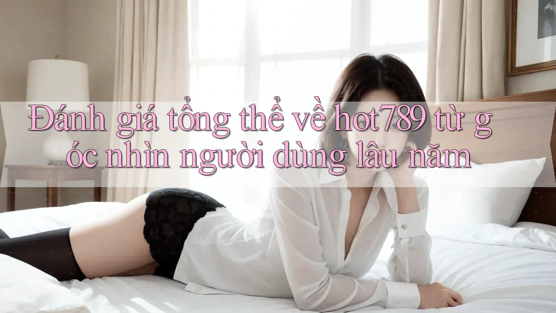Đánh giá tổng thể về hot789 từ góc nhìn người dùng lâu năm