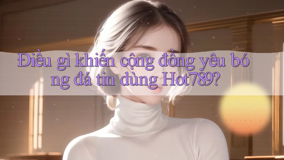 Điều gì khiến cộng đồng yêu bóng đá tin dùng Hot789?