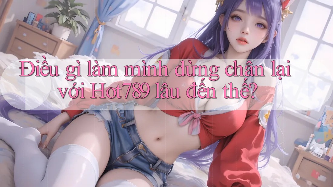 Điều gì làm mình dừng chân lại với Hot789 lâu đến thế?