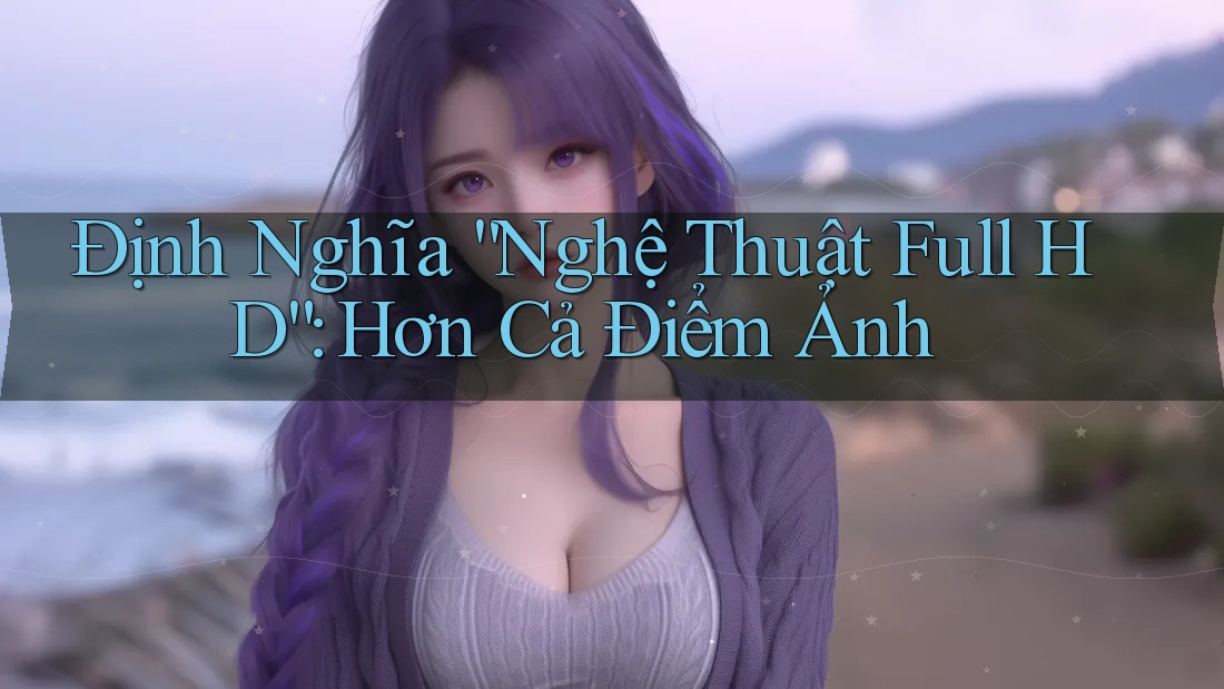 Định Nghĩa “Nghệ Thuật Full HD”: Hơn Cả Điểm Ảnh