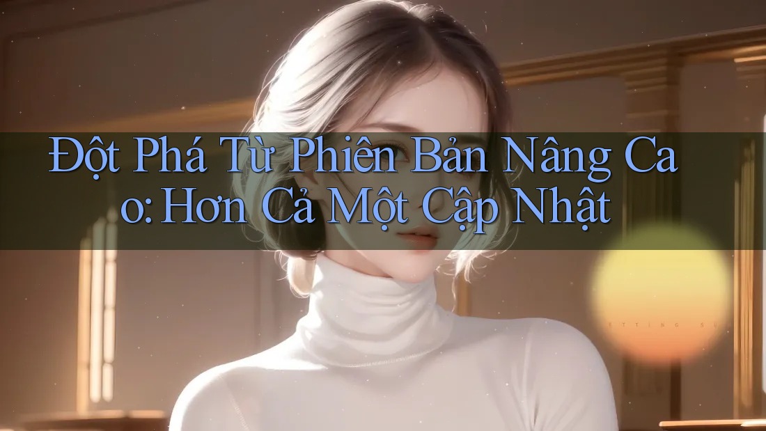 Đột Phá Từ Phiên Bản Nâng Cao: Hơn Cả Một Cập Nhật