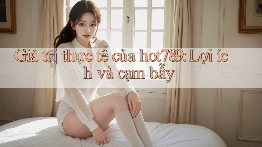 Giá trị thực tế của hot789: Lợi ích và cạm bẫy