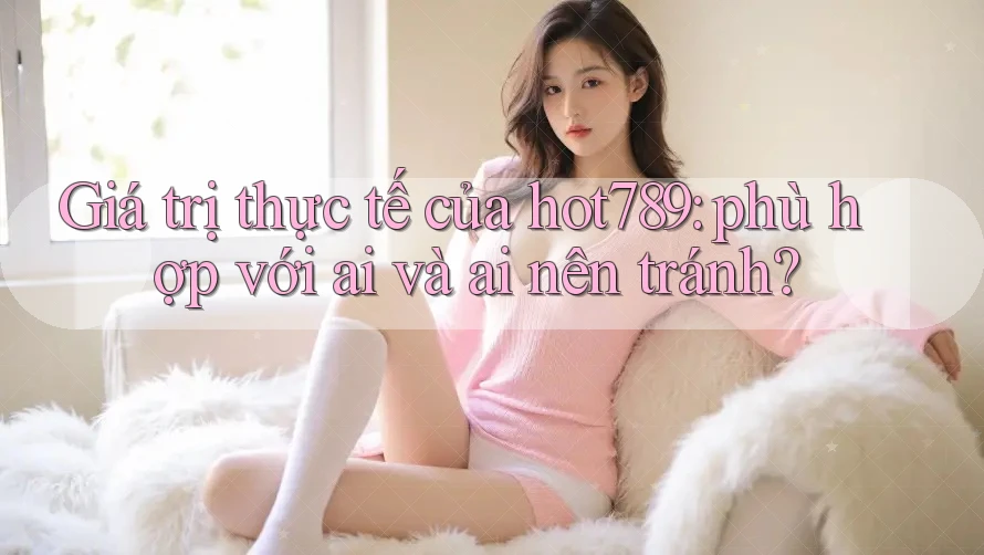 Giá trị thực tế của hot789: phù hợp với ai và ai nên tránh?