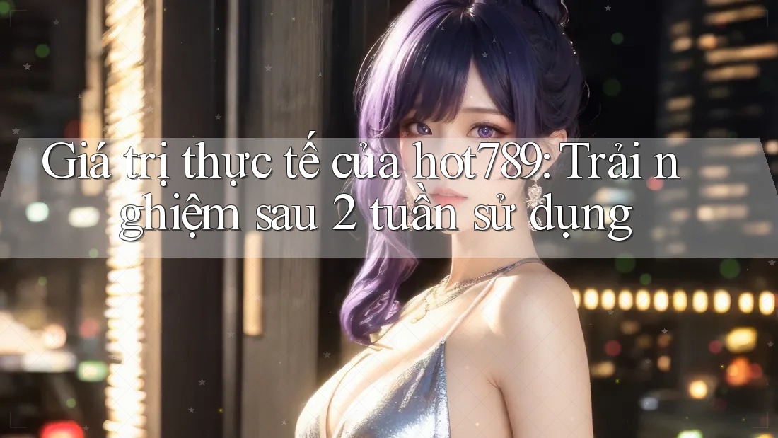 Giá trị thực tế của hot789: Trải nghiệm sau 2 tuần sử dụng