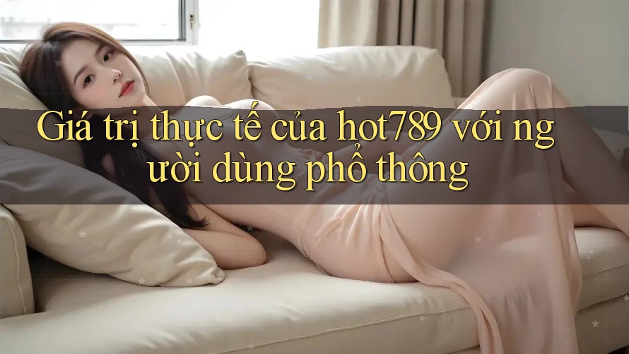 Giá trị thực tế của hot789 với người dùng phổ thông