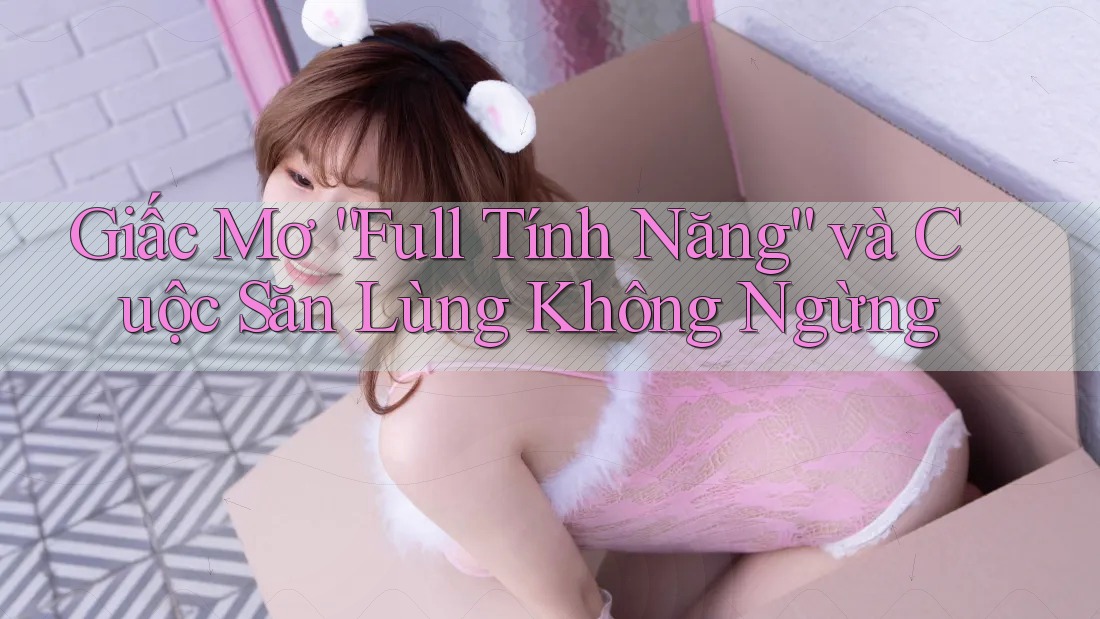 Giấc Mơ “Full Tính Năng” và Cuộc Săn Lùng Không Ngừng