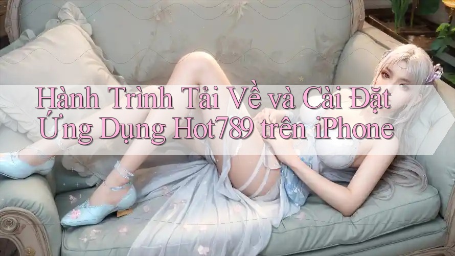 Hành Trình Tải Về và Cài Đặt Ứng Dụng Hot789 trên iPhone