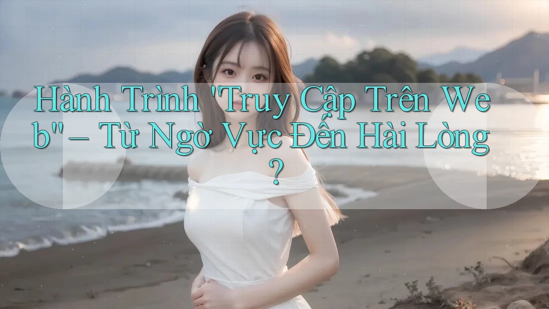 Hành Trình “Truy Cập Trên Web” – Từ Ngờ Vực Đến Hài Lòng?