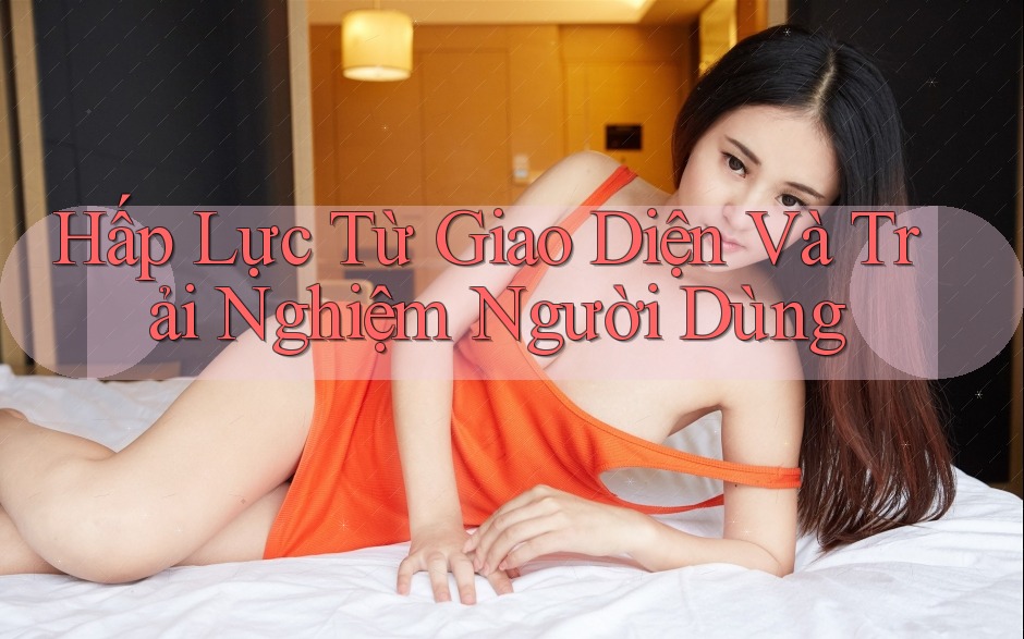 Hấp Lực Từ Giao Diện Và Trải Nghiệm Người Dùng