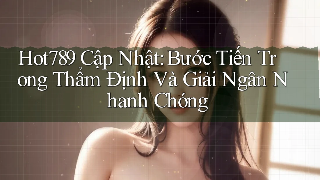 Hot789 Cập Nhật: Bước Tiến Trong Thẩm Định Và Giải Ngân Nhanh Chóng