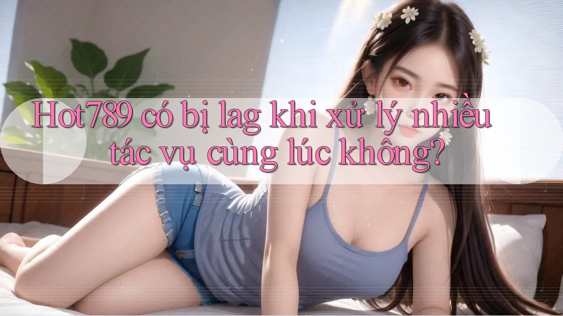 Hot789 có bị lag khi xử lý nhiều tác vụ cùng lúc không?