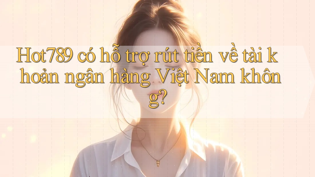 Hot789 có hỗ trợ rút tiền về tài khoản ngân hàng Việt Nam không?