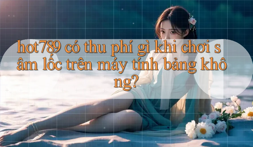hot789 có thu phí gì khi chơi sâm lốc trên máy tính bảng không? hot789 có thu phí gì khi chơi sâm lốc trên máy tính bảng không?