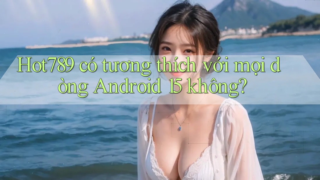 Hot789 có tương thích với mọi dòng Android 15 không?