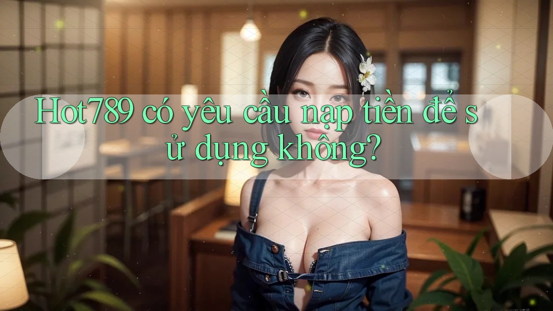 Hot789 có yêu cầu nạp tiền để sử dụng không?