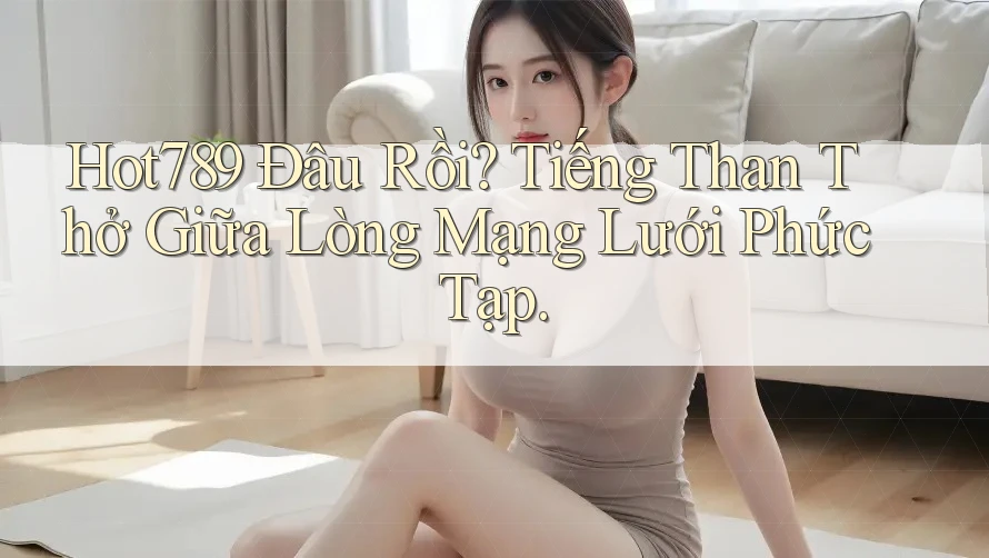 Hot789 Đâu Rồi? Tiếng Than Thở Giữa Lòng Mạng Lưới Phức Tạp.
