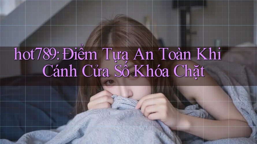hot789: Điểm Tựa An Toàn Khi Cánh Cửa Số Khóa Chặt
