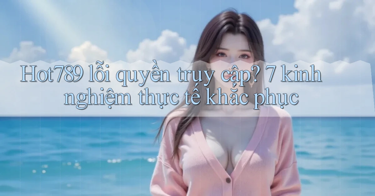 Hot789 lỗi quyền truy cập 7 kinh nghiệm thực tế khắc phục