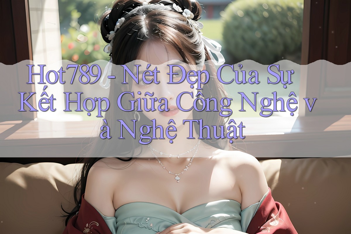 Hot789 - Nét Đẹp Của Sự Kết Hợp Giữa Công Nghệ và Nghệ Thuật