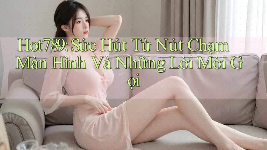 Hot789: Sức Hút Từ Nút Chạm Màn Hình Và Những Lời Mời Gọi