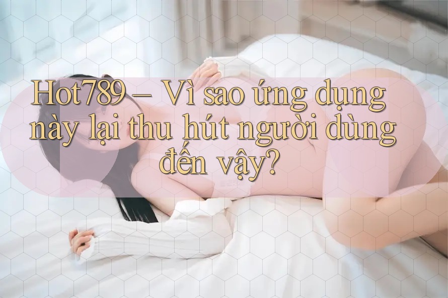 Hot789 – Vì sao ứng dụng này lại thu hút người dùng đến vậy?