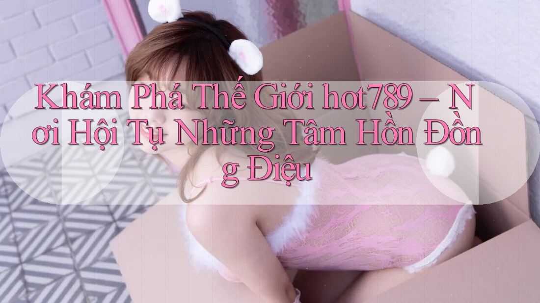 Khám Phá Thế Giới hot789 – Nơi Hội Tụ Những Tâm Hồn Đồng Điệu