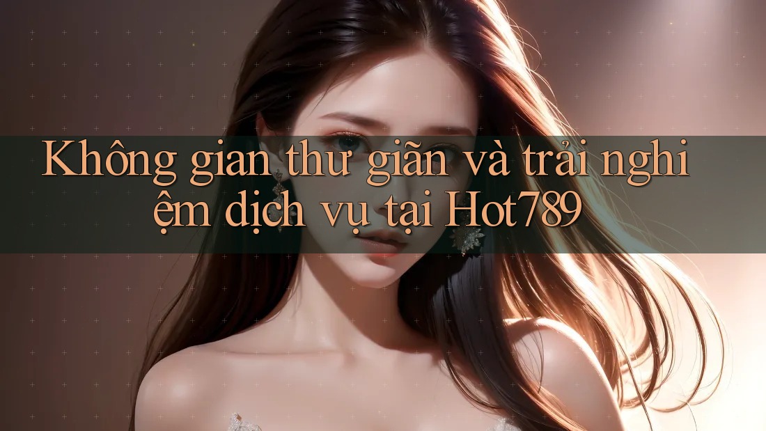 Không gian thư giãn và trải nghiệm dịch vụ tại Hot789