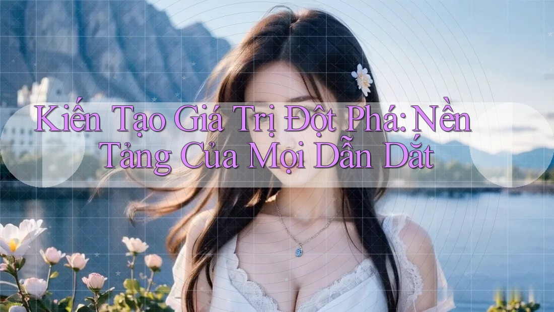 Kiến Tạo Giá Trị Đột Phá: Nền Tảng Của Mọi Dẫn Dắt