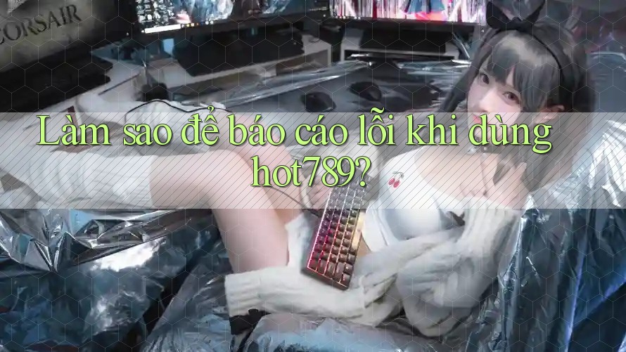 Làm sao để báo cáo lỗi khi dùng hot789?