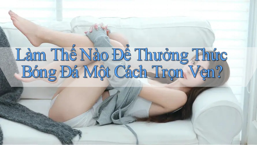 Làm Thế Nào Để Thưởng Thức Bóng Đá Một Cách Trọn Vẹn?