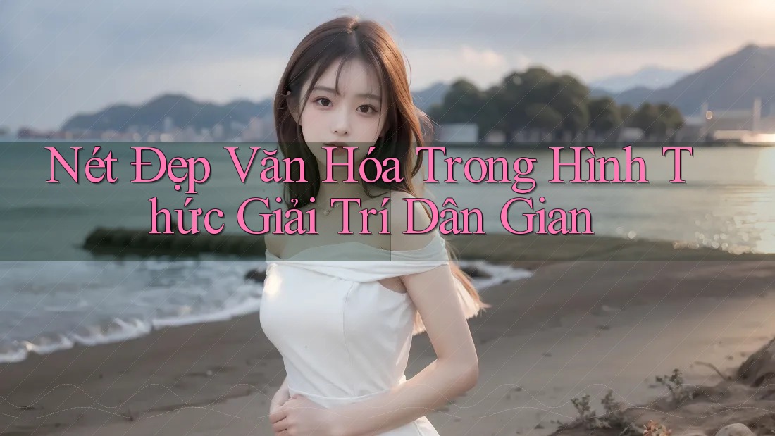 Nét Đẹp Văn Hóa Trong Hình Thức Giải Trí Dân Gian