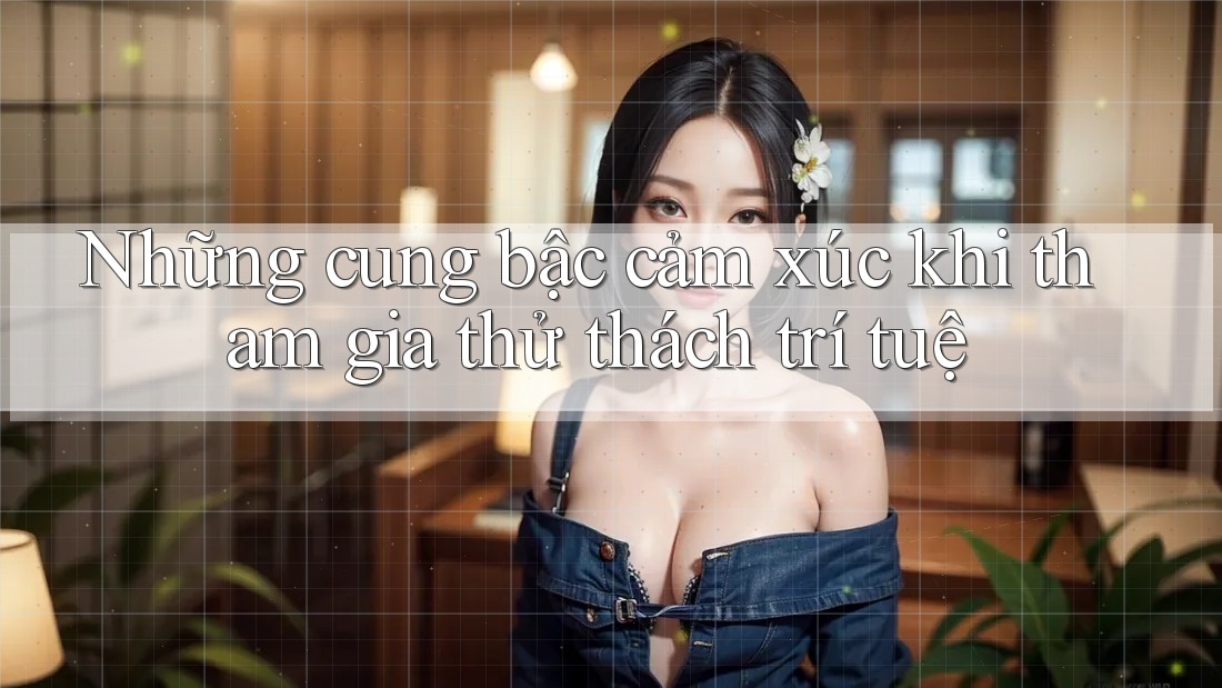 Những cung bậc cảm xúc khi tham gia thử thách trí tuệ
