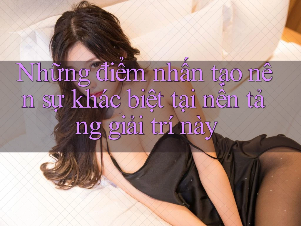 Những điểm nhấn tạo nên sự khác biệt tại nền tảng giải trí này
