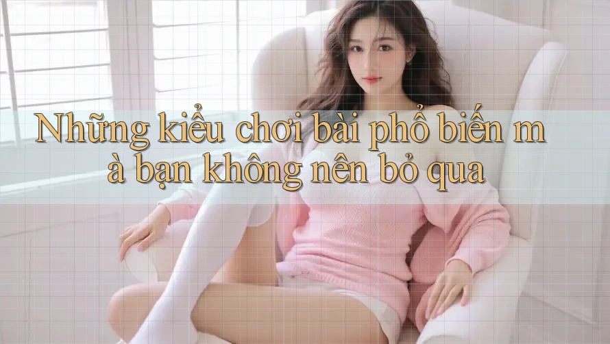 Những kiểu chơi bài phổ biến mà bạn không nên bỏ qua