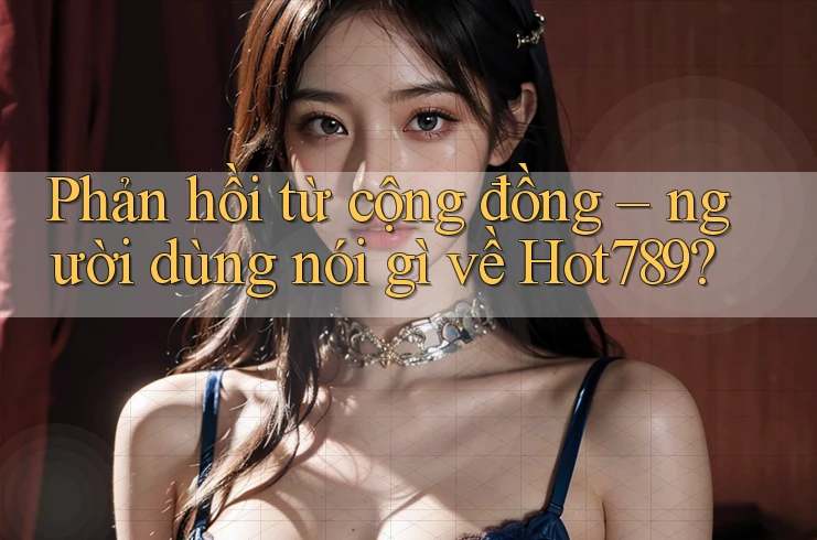 Phản hồi từ cộng đồng: Người dùng nói gì về hot789?