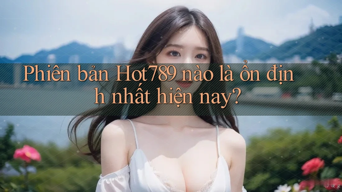 Phiên bản Hot789 nào là ổn định nhất hiện nay?