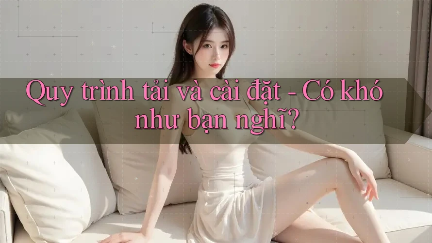 Quy trình tải và cài đặt - Có khó như bạn nghĩ?