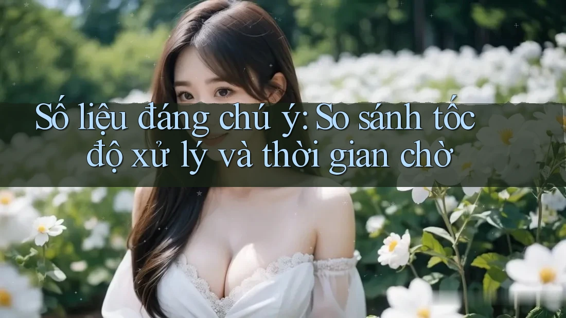 Số liệu đáng chú ý: So sánh tốc độ xử lý và thời gian chờ